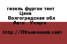 газель фургон тент › Цена ­ 350 - Волгоградская обл. Авто » Услуги   